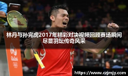 林丹与孙完虎2017年精彩对决视频回顾赛场瞬间尽显羽坛传奇风采